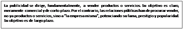 Cuadro de texto: La publicidad se dirige, fundamentalmente, a vender productos o servicios. Su objetivo es claro, meramente comercial y de corto plazo. Por el contrario, las relaciones públicas han de procurar vender, no ya productos o servicios, sino a “la empresa misma”, potenciando su fama, prestigio y popularidad. Su objetivo es de largo plazo.