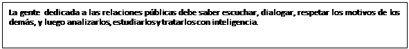 Cuadro de texto: La gente dedicada a las relaciones públicas debe saber escuchar, dialogar, respetar los motivos de los demás, y luego analizarlos, estudiarlos y tratarlos con inteligencia.
