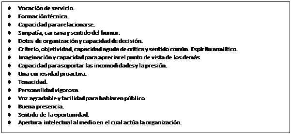 Cuadro de texto: •	Vocación de servicio.
•	Formación técnica.
•	Capacidad para relacionarse.
•	Simpatía, carisma y sentido del humor.
•	Dotes de organización y capacidad de decisión.
•	Criterio, objetividad, capacidad aguda de crítica y sentido común. Espíritu analítico.
•	Imaginación y capacidad para apreciar el punto de vista de los demás.
•	Capacidad para soportar las incomodidades y la presión.
•	Una curiosidad proactiva.
•	Tenacidad.
•	Personalidad vigorosa.
•	Voz agradable y facilidad para hablar en público.
•	Buena presencia.
•	Sentido de la oportunidad.
•	Apertura intelectual al medio en el cual actúa la organización.
